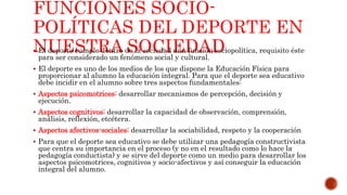 FUNCIONES SOCIO-
POLÍTICAS DEL DEPORTE EN
NUESTRA SOCIEDAD El deporte cumple dentro de la sociedad una función sociopolítica, requisito éste
para ser considerado un fenómeno social y cultural.
 El deporte es uno de los medios de los que dispone la Educación Física para
proporcionar al alumno la educación integral. Para que el deporte sea educativo
debe incidir en el alumno sobre tres aspectos fundamentales:
 Aspectos psicomotrices: desarrollar mecanismos de percepción, decisión y
ejecución.
 Aspectos cognitivos: desarrollar la capacidad de observación, comprensión,
análisis, reflexión, etcétera.
 Aspectos afectivos-sociales: desarrollar la sociabilidad, respeto y la cooperación
 Para que el deporte sea educativo se debe utilizar una pedagogía constructivista
que centra su importancia en el proceso (y no en el resultado como lo hace la
pedagogía conductista) y se sirve del deporte como un medio para desarrollar los
aspectos psicomotrices, cognitivos y socio-afectivos y así conseguir la educación
integral del alumno.
 
