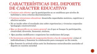CARACTERÍSTICAS DEL DEPORTE
DE CARÁCTER EDUCATIVO:
 Carácter más abierto: que la participación no se establezca por niveles de
habilidad u otros criterios discriminatorios.
 Contiene intenciones educativas: desarrolla capacidades motrices, cognitivas y
afectivo-sociales
 No se incide sobre el resultado sino sobre experiencias y vivencias corporales
(pedagogía constructivista).
 Que se desarrolle en un marco general: en el que se busque la participación,
creatividad, diversión, bienestar, etcétera.
 Que puedan modificarse o negociarse las condiciones del juego.
 Se favorezcan actitudes de cooperación frente a las de competición: evitar el
individualismo y fomentar la colaboración para conseguir un fin común.
 Que fomente la actitud crítica ante los fenómenos socioculturales asociados al
deporte en nuestra sociedad
 