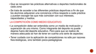  Que se recuperen las prácticas alternativas o deportes tradicionales de
cada zona
 Se trata de acceder a las diferentes prácticas deportivas a fin de que
los alumnos adquieran una conciencia crítica respecto a cada práctica
y puedan escoger las que más coincidan con sus intereses,
capacidades y medios.
LA COMPETICIÓN COMO MEDIO EDUCATIVO:
 La competición debe ser entendida como un medio de motivación y
superación de uno mismo. Como integrante del deporte no puede
dejarse fuera del deporte educativo. Pero para que se realice de
manera adecuada se han de tener en cuenta una serie de aspectos:
 Tener cuidado con la aplicación de competiciones no sólo por razones
fisio-biológicas, sino también psico-pedagógicas
 