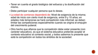  Tener en cuenta el grado biológico del esfuerzo y la dosificación del
mismo.
 Debe participar cualquier persona que lo desee.
 La edad de comienzo dependerá de: Nivel de exigencia de la misma;
edad de inicio con cierto nivel de exigencia, entre 9 y 10 años; en
edades más tempranas se hará competición más informal; se deben
limitar las competiciones especialmente cuando se origina el empujón
del crecimiento puberal.
 Otro hecho que afianza que la competición debe estar presente (con
carácter educativo), es que el sistema educativo pretende acoplar el
contexto educativo al contexto social, y todos sabemos lo presente que
está la competición en todos los ámbitos de la sociedad.
 