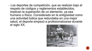  Los deportes de competición, que se realizan bajo el
respeto de códigos y reglamentos establecidos,
implican la superación de un elemento, ya sea
humano o físico. Considerado en la antigüedad como
una actividad lúdica que redundaba en una mejor
salud, el deporte empezó a profesionalizarse durante
el siglo XX.
 