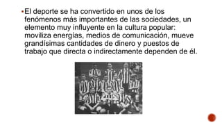 El deporte se ha convertido en unos de los
fenómenos más importantes de las sociedades, un
elemento muy influyente en la cultura popular:
moviliza energías, medios de comunicación, mueve
grandísimas cantidades de dinero y puestos de
trabajo que directa o indirectamente dependen de él.
 