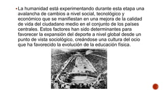 La humanidad está experimentando durante esta etapa una
avalancha de cambios a nivel social, tecnológico y
económico que se manifiestan en una mejora de la calidad
de vida del ciudadano medio en el conjunto de los países
centrales. Estos factores han sido determinantes para
favorecer la expansión del deporte a nivel global desde un
punto de vista sociológico, creándose una cultura del ocio
que ha favorecido la evolución de la educación física.
 