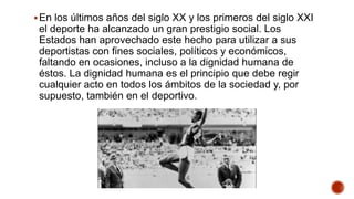 En los últimos años del siglo XX y los primeros del siglo XXI
el deporte ha alcanzado un gran prestigio social. Los
Estados han aprovechado este hecho para utilizar a sus
deportistas con fines sociales, políticos y económicos,
faltando en ocasiones, incluso a la dignidad humana de
éstos. La dignidad humana es el principio que debe regir
cualquier acto en todos los ámbitos de la sociedad y, por
supuesto, también en el deportivo.
 