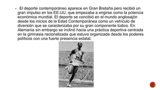  El deporte contemporáneo aparece en Gran Bretaña pero recibió un
gran impulso en los EE.UU. que empezaba a erigirse como la potencia
económica mundial. El deporte se concibió en el mundo anglosajón
desde los inicios de la Edad Contemporánea como un vehículo de
diversión que se caracterizaba por su gran componente lúdico. En
Alemania sin embargo se inclinó hacia una práctica deportiva centrada
en la gimnasia racionalizada que estuvo organizada desde los poderes
políticos con una fuerte presencia estatal.
 
