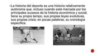 La historia del deporte es una historia relativamente
autónoma que, incluso cuando está marcada por los
principales sucesos de la historia económica y social,
tiene su propio tempo, sus propias leyes evolutivas,
sus propias crisis; en pocas palabras, su cronología
especifica.
 