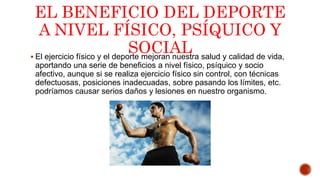 EL BENEFICIO DEL DEPORTE
A NIVEL FÍSICO, PSÍQUICO Y
SOCIAL El ejercicio físico y el deporte mejoran nuestra salud y calidad de vida,
aportando una serie de beneficios a nivel físico, psíquico y socio
afectivo, aunque si se realiza ejercicio físico sin control, con técnicas
defectuosas, posiciones inadecuadas, sobre pasando los límites, etc.
podríamos causar serios daños y lesiones en nuestro organismo.
 