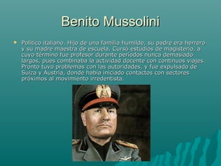 Benito MussoliniBenito Mussolini
 Político italiano. Hijo de una familia humilde, su padre era herreroPolítico italiano. Hijo de una familia humilde, su padre era herrero
y su madre maestra de escuela. Cursó estudios de magisterio, ay su madre maestra de escuela. Cursó estudios de magisterio, a
cuyo término fue profesor durante períodos nunca demasiadocuyo término fue profesor durante períodos nunca demasiado
largos, pues combinaba la actividad docente con continuos viajes.largos, pues combinaba la actividad docente con continuos viajes.
Pronto tuvo problemas con las autoridades, y fue expulsado dePronto tuvo problemas con las autoridades, y fue expulsado de
Suiza y Austria, donde había iniciado contactos con sectoresSuiza y Austria, donde había iniciado contactos con sectores
próximos al movimiento irredentista.próximos al movimiento irredentista.
 