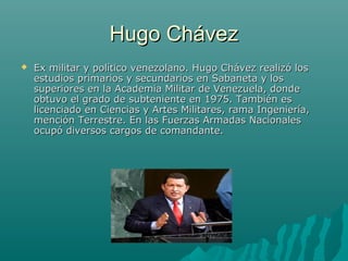 Hugo ChávezHugo Chávez
 Ex militar y político venezolano. Hugo Chávez realizó losEx militar y político venezolano. Hugo Chávez realizó los
estudios primarios y secundarios en Sabaneta y losestudios primarios y secundarios en Sabaneta y los
superiores en la Academia Militar de Venezuela, dondesuperiores en la Academia Militar de Venezuela, donde
obtuvo el grado de subteniente en 1975. También esobtuvo el grado de subteniente en 1975. También es
licenciado en Ciencias y Artes Militares, rama Ingeniería,licenciado en Ciencias y Artes Militares, rama Ingeniería,
mención Terrestre. En las Fuerzas Armadas Nacionalesmención Terrestre. En las Fuerzas Armadas Nacionales
ocupó diversos cargos de comandante.ocupó diversos cargos de comandante.
 