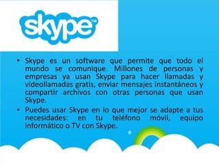 • Skype es un software que permite que todo el
mundo se comunique. Millones de personas y
empresas ya usan Skype para hacer llamadas y
videollamadas gratis, enviar mensajes instantáneos y
compartir archivos con otras personas que usan
Skype.
• Puedes usar Skype en lo que mejor se adapte a tus
necesidades: en tu teléfono móvil, equipo
informático o TV con Skype.
 