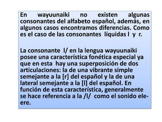 En wayuunaiki no existen algunas
consonantes del alfabeto español, además, en
algunos casos encontramos diferencias. Como
es el caso de las consonantes líquidas l y r.
La consonante l/ en la lengua wayuunaiki
posee una característica fonética especial ya
que en esta hay una superposición de dos
articulaciones: la de una vibrante simple
semejante a la [r] del español y la de una
lateral semejante a la [l] del español. En
función de esta característica, generalmente
se hace referencia a la /l/ como el sonido ele-
ere.
 