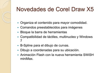 Novedades de Corel Draw X5
 Organiza el contenido para mayor comodidad.
 Comandos preestablecidos para imágenes
 Bloque la barra de herramientas
 Compatibilidad de táctiles, multinucleo y Windows
7
 B-Spline para el dibujo de curvas.
 Dibujo a coordenadas para su ubicación.
 Animación Flash con la nueva herramienta SWiSH
miniMax.
 