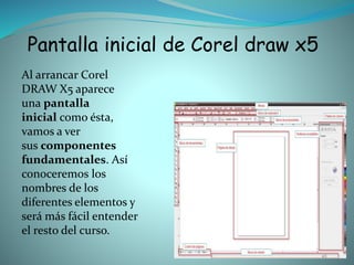 Pantalla inicial de Corel draw x5
Al arrancar Corel
DRAW X5 aparece
una pantalla
inicial como ésta,
vamos a ver
sus componentes
fundamentales. Así
conoceremos los
nombres de los
diferentes elementos y
será más fácil entender
el resto del curso.