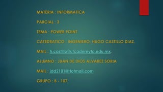 MATERIA : INFORMATICA
PARCIAL : 3
TEMA : POWER POINT
CATEDRATICO : INGENIERO, HUGO CASTILLO DIAZ.
MAIL : h.castillo@utcadereyta.edu.mx.
ALUMNO : JUAN DE DIOS ALVAREZ SORIA
MAIL : jdd2101@Hotmail.com
GRUPO : B - 107
 