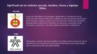 Significado de los símbolos (escudo, bandera, himno y logotipo
SENA)
escudo
El escudo del SENA y la bandera, diseñados a comienzos de la
creación de nuestra institución, reflejan los tres sectores económicos
dentro de los cuales se ubica el accionar de la institución: el piñón,
representativo del sector industria; el caduceo, asociado al de
comercio y servicios; y el café, ligado al primario y extractivo.
Logo
El logotipo muestra de forma gráfica la síntesis de los enfoques de la
formación que impartimos en la que el individuo es el responsable
de su propio proceso de aprendizaje.
 