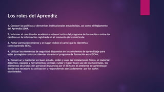 Los roles del Aprendiz
1. Conocer las políticas y directrices institucionales establecidas, así como el Reglamento
del Aprendiz SENA.
2. Informar al coordinador académico sobre el retiro del programa de formación o sobre los
cambios en la información registrada en el momento de la matricula.
3. Portar permanentemente y en lugar visible el carné que lo identifica
como Aprendiz SENA.
4. Utilizar los elementos de seguridad dispuestos en los ambientes de aprendizaje para
estar protegidos contra accidentes durante el programa de formación en el SENA.
5. Conservar y mantener en buen estado, orden y aseo las instalaciones físicas, el material
didáctico, equipos y herramientas; utilizar, cuidar y hacer buen uso de los materiales, los
elementos de protección personal dispuestos por el SENA en el ambiente de aprendizaje
donde sea necesaria su utilización y respondiendo adecuadamente por los daños
ocasionados.
 