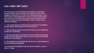 Los roles del tutor
El rol del tutor en los ambientes de aprendizaje es importante,
porque cambia la manera de dictar sus clases que era de forma
magistral o presencial a lo virtual con el método autónomo, lo que
permite que el aprendizaje ahora sea por el interés del aprendiz y
ya no está en las manos del tutor, de tal manera que éste pueda
hacerse cargo de su propio aprendizaje. El tutor cuenta con las
siguientes ventajas:
1 . Está continuamente monitoreando la aplicación en el ambiente
de aprendizaje, observando qué funcionó y qué no.
2. Deja de pensar que tiene que hacerlo todo y da a sus estudiantes
la parte más importante.
3. Se vuelve estudiante al aprender cómo los estudiantes aprenden,
lo que le permite determinar cuál es la mejor manera en que puede
facilitarles el aprendizaje.
4. Se convierte en un proveedor de recursos y en un participante de
las actividades de aprendizaje.
5. Es visto por los estudiantes más que como un experto, como un
asesor o colega.
 