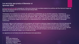 Los servicios que presta el Bienestar al
Aprendiz SENA
La Resolución 655 de 2005 emanada por la Dirección General de la entidad estableció las políticas del Plan Nacional Integral de
Bienestar de Alumnos del Servicio Nacional de Aprendizaje SENA.
Según esta normativa:
"El bienestar de los alumnos es el conjunto de condiciones y posibilidades que les permiten potenciar y maximizar los
conocimientos, las competencias que se desarrollan en el proceso de aprendizaje y en su participación, como miembro de la
comunidad educativa del Servicio Nacional de Aprendizaje, SENA. Así mismo, es el marco referencial y la construcción de
saberes y quehaceres en las dimensiones psíquica, física y social además, de actitudes y aptitudes, que apunten al desarrollo
humano, a la formación integral de los alumnos y al mejoramiento de su calidad de vida como individuos y como grupo
institucional.
El bienestar debe ser eje fundamental en los programas de formación profesional integral ofrecidos por el Servicio Nacional de
Aprendizaje, SENA, que compromete a la institución como un todo y a los Subdirectores de Centro como responsables de la
implementación y ejecución del Plan Nacional Integral de Bienestar de los Alumnos en los Centros de Formación Profesional.
Desde esta perspectiva, para el bienestar de los alumnos es de vital importancia el proceso de inducción, en el cual se apropia
de las condiciones de permanencia en la institución durante su proceso formativo y las condiciones de egreso para su
proyección en el mundo del trabajo y en el mundo de la vida".
Los siguientes son los frentes de acción del Bienestar de los Aprendices:
· Salud
· Desarrollo intelectual
· Consejería y orientación
· Promoción socioeconómica
· Recreación y deporte
 