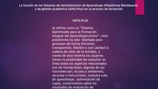 La función de los Sistemas de Administración de Aprendizaje (Plataforma Blackboard)
y de gestión académica (Sofía Plus) en su proceso de formación
SOFIA PLUS
se define como un “Sistema
Optimizado para la Formación
Integral del Aprendizaje Activo”, esta
plataforma ha sido diseñada para
gestionar de forma eficiente,
transparente, flexible y con calidad la
cadena de valor de la entidad, a
través de este sistema los usuarios
tienen la posibilidad de consultar en
línea todos los aspectos relacionados
con las formaciones. Algunas de sus
funciones son; Acceso a ambientes,
recursos e instructores, consulta ruta
de aprendizaje, optimización de
cupos, conocimiento sobre los
resultados de evaluación de
 