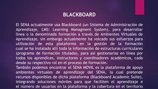 BLACKBOARD
El SENA actualmente usa Blackboard (un Sistema de Administración de
Aprendizaje, LMS: Learning Managment System), para desarrollar
línea o la denominada formación a través de Ambientes Virtuales de
Aprendizaje, sin embargo actualmente ha volcado sus esfuerzos para
utilización de esta plataforma en la gestión de la formación
cual se ha instalado allí toda la información de estructuras curriculares
(programa de formación titulada), para así gestionarlas en línea por
todos los aprendices, instructores y coordinadores académicos, cada
desde su respectivo rol en el proceso de formación.
También podemos encontrar el SENA MOVIL es la plataforma de apoyo
ambientes virtuales de aprendizaje del SENA, la cual pretende
recursos disponibles de dicha plataforma (Blackboard Academic Suite),
integrando soluciones móviles para que faciliten el aprendizaje e
el número de usuarios en la plataforma y la cobertura en el territorio
 