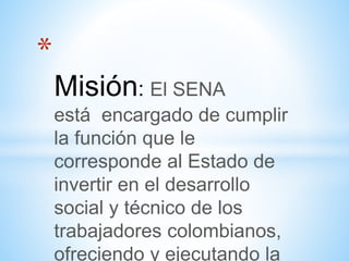 *
Misión: El SENA
está encargado de cumplir
la función que le
corresponde al Estado de
invertir en el desarrollo
social y técnico de los
trabajadores colombianos,
ofreciendo y ejecutando la
 