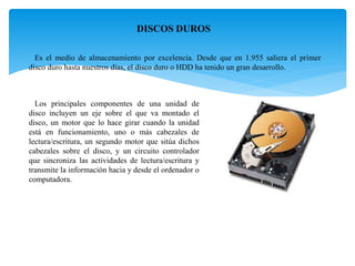 DISCOS DUROS
Es el medio de almacenamiento por excelencia. Desde que en 1.955 saliera el primer
disco duro hasta nuestros días, el disco duro o HDD ha tenido un gran desarrollo.
Los principales componentes de una unidad de
disco incluyen un eje sobre el que va montado el
disco, un motor que lo hace girar cuando la unidad
está en funcionamiento, uno o más cabezales de
lectura/escritura, un segundo motor que sitúa dichos
cabezales sobre el disco, y un circuito controlador
que sincroniza las actividades de lectura/escritura y
transmite la información hacia y desde el ordenador o
computadora.
 