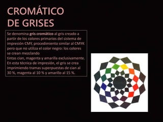 CROMÁTICO
DE GRISES
Se denomina gris cromático al gris creado a
partir de los colores primarios del sistema de
impresión CMY, procedimiento similar al CMYK
pero que no utiliza el color negro: los colores
se crean mezclando
tintas cian, magenta y amarilla exclusivamente.
En esta técnica de impresión, el gris se crea
imprimiendo tramas superpuestas de cian al
30 %, magenta al 10 % y amarillo al 15 %.
 
