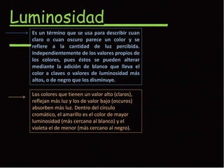 Luminosidad______
__Es un término que se usa para describir cuan
claro o cuan oscuro parece un color y se
refiere a la cantidad de luz percibida.
Independientemente de los valores propios de
los colores, pues éstos se pueden alterar
mediante la adición de blanco que lleva el
color a claves o valores de luminosidad más
altos, o de negro que los disminuye.
Los colores que tienen un valor alto (claros),
reflejan más luz y los de valor bajo (oscuros)
absorben más luz. Dentro del círculo
cromático, el amarillo es el color de mayor
luminosidad (más cercano al blanco) y el
violeta el de menor (más cercano al negro).
 