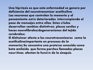 Una hipótesis es que esta enfermedad se genera por
deficiencia del neurotransmisor acetilcolina.
Las neuronas que controlan la memoria y el
pensamiento están deterioradas, interrumpiendo el
paso de mensajes entre ellas. Estas células
desarrollan cambios distintivos: placas seniles y
heces neurofibrales(degeneraciones del tejido
cerebrales).
El Alzheimer afecta a los neurotransmisores como la
acetilcolina(importante en procesos de la
memoria).Se concentra una proteína conocida como
beta amiloide, que forma parches llamados placas
neuróticas, afectan la función de la sinapsis.
 