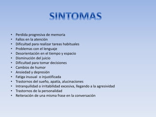 • Perdida progresiva de memoria
• Fallos en la atención
• Dificultad para realizar tareas habituales
• Problemas con el lenguaje
• Desorientación en el tiempo y espacio
• Disminución del juicio
• Dificultad para tomar decisiones
• Cambios de humor
• Ansiedad y depresión
• Fatiga inusual o injustificada
• Trastornos del sueño, apatía, alucinaciones
• Intranquilidad o irritabilidad excesiva, llegando a la agresividad
• Trastornos de la personalidad
• Reiteración de una misma frase en la conversación
 