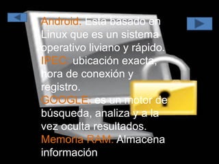 Android: Esta basado en
Linux que es un sistema
operativo liviano y rápido.
IPEC: ubicación exacta,
hora de conexión y
registro.
GOOGLE: es un motor de
búsqueda, analiza y a la
vez oculta resultados.
Memoria RAM: Almacena
información
 