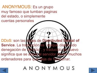 ANONYMOUS: Es un grupo
muy famoso que tumban paginas
del estado, o simplemente
cuentas personales
DDoS: son las siglas de Distributed Denial of
Service. La traducción es “ataque distribuido
denegación de servicio”, y traducido de nuevo
significa que se ataca al servidor desde muchos
ordenadores para que deje de funcionar.
 