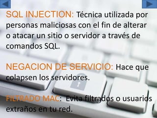SQL INJECTION: Técnica utilizada por
personas maliciosas con el fin de alterar
o atacar un sitio o servidor a través de
comandos SQL.
NEGACION DE SERVICIO: Hace que
colapsen los servidores.
FILTRADO MAC: Evita filtrados o usuarios
extraños en tu red.
 