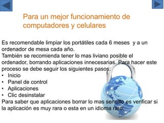 Para un mejor funcionamiento de
computadores y celulares
Es recomendable limpiar los portátiles cada 6 meses y a un
ordenador de mesa cada año.
También se recomienda tener lo mas liviano posible el
ordenador, borrando aplicaciones innecesarias. Para hacer este
proceso se debe seguir los siguientes pasos:
• Inicio
• Panel de control
• Aplicaciones
• Clic desinstalar
Para saber que aplicaciones borrar lo mas sencillo es verificar si
la aplicación es muy rara o esta en un idioma raro.
 