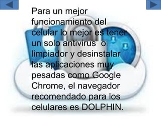 Para un mejor
funcionamiento del
celular lo mejor es tener
un solo antivirus o
limpiador y desinstalar
las aplicaciones muy
pesadas como Google
Chrome, el navegador
recomendado para los
celulares es DOLPHIN.
 