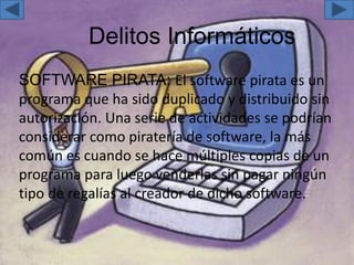 Delitos Informáticos
SOFTWARE PIRATA: El software pirata es un
programa que ha sido duplicado y distribuido sin
autorización. Una serie de actividades se podrían
considerar como piratería de software, la más
común es cuando se hace múltiples copias de un
programa para luego venderlas sin pagar ningún
tipo de regalías al creador de dicho software.
 