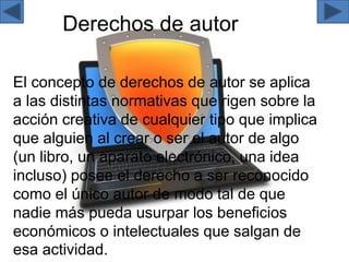 Derechos de autor
El concepto de derechos de autor se aplica
a las distintas normativas que rigen sobre la
acción creativa de cualquier tipo que implica
que alguien al crear o ser el autor de algo
(un libro, un aparato electrónico, una idea
incluso) posee el derecho a ser reconocido
como el único autor de modo tal de que
nadie más pueda usurpar los beneficios
económicos o intelectuales que salgan de
esa actividad.
 