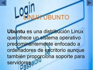 LINUX UBUNTO
Ubuntu es una distribución Linux
que ofrece un sistema operativo
predominantemente enfocado a
ordenadores de escritorio aunque
también proporciona soporte para
servidores.
 