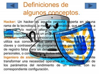 Definiciones de
algunos conceptos.
Hacker: Un hacker es aquella persona experta en alguna
rama de la tecnología, a menudo informática, que se dedica a
intervenir y/o realizar alteraciones técnicas con buenas o
malas intenciones sobre un producto o dispositivo.
Cracker: cracker, es considerado un "vandálico virtual". Este
utiliza sus conocimientos para invadir sistemas, descifrar
claves y contraseñas de programas para generar una clave
de registro falsa para un determinado programa, robar datos
personales, o cometer otros ilícitos informáticos
Ingeniero de sistemas: La ingeniería de sistemas permite
transformar una necesidad operativa en una descripción de
los parámetros del rendimiento de un sistema, con su
correspondiente configuración.
 