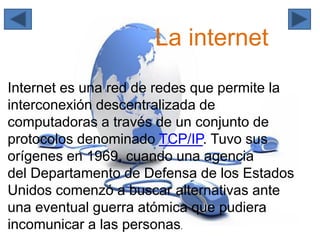 La internet
Internet es una red de redes que permite la
interconexión descentralizada de
computadoras a través de un conjunto de
protocolos denominado TCP/IP. Tuvo sus
orígenes en 1969, cuando una agencia
del Departamento de Defensa de los Estados
Unidos comenzó a buscar alternativas ante
una eventual guerra atómica que pudiera
incomunicar a las personas.
 