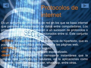 Protocolos de
internet
Es un conjunto de protocolos de red en los que se basa internet
que permiten la transmisión de datos entre computadoras. Los
protocolos utilizados pertenecen a un sucesión de protocolos o
a un conjunto de protocolos relacionados entre sí. Este conjunto
de protocolos se le denomina TCP/IP.
•HTTP://: Es un protocolo de transferencia de hipertexto, que es
popular porque se utiliza para acceder a las páginas web.
• HTTPS://: Es más privado y seguro.
•IRC/: Es un protocolo de software especializado.
•IMAP: Es un protocolo de mensajería instantánea que la
utilizan más que todo los celulares, en la aplicaciones como
facebook, facebook messengger, whatsApp, entre otras.
 