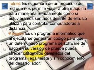 Telnet: Es el nombre de un protocolo de
red que nos permite viajar a otra máquina
para manejarla remotamente como si
estuviéramos sentados delante de ella. Lo
utilizan para controlar computadoras a
distancia.
Keygen: Es un programa informático que
al ejecutarse genera un código para que
un determinado programa de software de
pago en su versión de prueba pueda
ofrecer contenidos completos del
programa ilegalmente y sin conocimiento
del desarrollador.
 