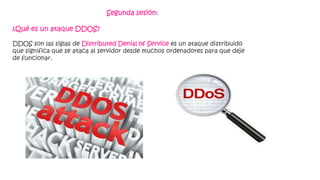 Segunda sesión:
¿Qué es un ataque DDOS?
DDOS son las siglas de Distributed Denial of Service es un ataque distribuido
que significa que se ataca al servidor desde muchos ordenadores para que deje
de funcionar.
 