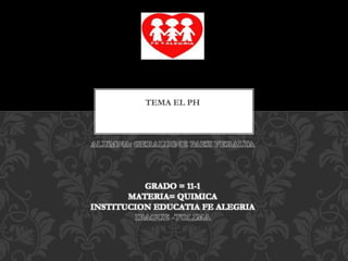 TEMA EL PH
ALUMNA: GERALDINE PAEZ PERALTA
GRADO = 11-1
MATERIA= QUIMICA
INSTITUCION EDUCATIA FE ALEGRIA
IBAGUE -TOLIMA
 
