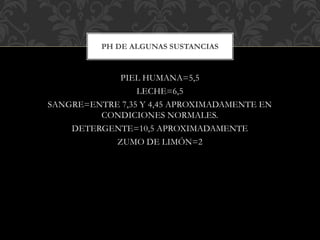 PIEL HUMANA=5,5
LECHE=6,5
SANGRE=ENTRE 7,35 Y 4,45 APROXIMADAMENTE EN
CONDICIONES NORMALES.
DETERGENTE=10,5 APROXIMADAMENTE
ZUMO DE LIMÓN=2
PH DE ALGUNAS SUSTANCIAS
 
