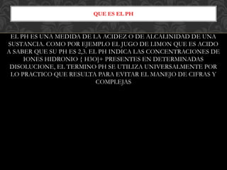 EL PH ES UNA MEDIDA DE LA ACIDEZ O DE ALCALINIDAD DE UNA
SUSTANCIA. COMO POR EJEMPLO EL JUGO DE LIMON QUE ES ACIDO
A SABER QUE SU PH ES 2,3. EL PH INDICA LAS CONCENTRACIONES DE
IONES HIDRONIO { H3O]+ PRESENTES EN DETERMINADAS
DISOLUCIONE, EL TERMINO PH SE UTILIZA UNIVERSALMENTE POR
LO PRACTICO QUE RESULTA PARA EVITAR EL MANEJO DE CIFRAS Y
COMPLEJAS
QUE ES EL PH
 