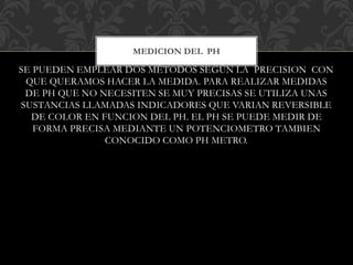 SE PUEDEN EMPLEAR DOS MÉTODOS SEGÚN LA PRECISION CON
QUE QUERAMOS HACER LA MEDIDA. PARA REALIZAR MEDIDAS
DE PH QUE NO NECESITEN SE MUY PRECISAS SE UTILIZA UNAS
SUSTANCIAS LLAMADAS INDICADORES QUE VARIAN REVERSIBLE
DE COLOR EN FUNCION DEL PH. EL PH SE PUEDE MEDIR DE
FORMA PRECISA MEDIANTE UN POTENCIOMETRO TAMBIEN
CONOCIDO COMO PH METRO.
MEDICION DEL PH
 