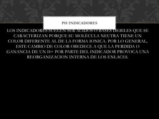 LOS INDICADORES SUELEN SER ACIDOS O BASES DEBILES QUE SE
CARACTERIZAN PORQUE SU MOLÉCULA NEUTRA TIENE UN
COLOR DIFERENTE AL DE LA FORMA IONICA. POR LO GENERAL,
ESTE CAMBIO DE COLOR OBEDECE A QUE LA PERDIDA O
GANANCIA DE UN H+ POR PARTE DEL INDICADOR PROVOCA UNA
REORGANIZACION INTERNA DE LOS ENLACES.
PH INDICADORES
 