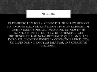 EL PH-METRO REALIZA LA MEDIDA DEL PH POR UN MÉTODO
POTENCIOMETRICO. ESTE MÉTODO SE BASA EN EL HECHO DE
QUE ENTRE DOS DISOLUCIONES CON DISTINTAS H+ SE
ESTABLECE UNA DIFERENCIA. DE POTENCIAL. ESTA
DIFERENCIA DE POTENCIAL DETERMINA QUE CUANDO LAS
DOS DISOLUCIONES SE PONEN EN CONTACTO SE PRODUZCA
UN FLUJO DE H+ O EN OTRAS PALABRAS, UNA CORRIENTE
ELECTRICA.
PH- METRO
 