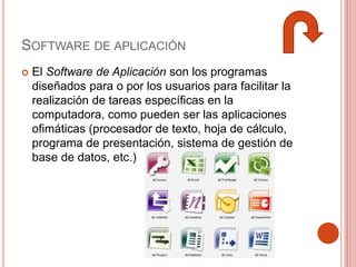 SOFTWARE DE APLICACIÓN
 El Software de Aplicación son los programas
diseñados para o por los usuarios para facilitar la
realización de tareas específicas en la
computadora, como pueden ser las aplicaciones
ofimáticas (procesador de texto, hoja de cálculo,
programa de presentación, sistema de gestión de
base de datos, etc.)
 